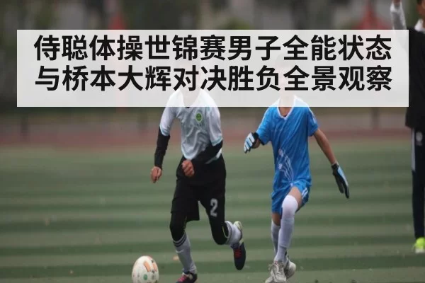 侍聪体操世锦赛男子全能状态与桥本大辉对决胜负全景观察